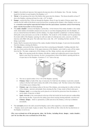  Lintel is the reinforced masonry that supports the masonry above the fireplace face. The min. bearing
length for the lintel at each length of the fireplace is 4”.
 Throat is the opening at the top of the firebox that opens into the chimney. The throat should be at least 8”
above the fireplace opening and must be a min. of 4” in depth.
 Damper controls the flow of the air through the fireplace throat.It must be made of ferrous metal that
extends the full width of the throat to prevent heat from escaping up the chimney when fireplace not in use.
Its a movable coveringthat separates the firebox from the spaceabove. Itprevents cold air frommoving
down into the house when no fireis burning.
 The smoke chamber connects the fireplace and the flue. At the bottomof the smoke chamber is the smoke
shelf, which deflects downdrafts and prevents any rain or soot from dropping directly into the fireplace. It
acts as a funnel between the firebox and the chimney. Its shape should be symmetrical so that the chimney
draft pulls evenly and creates an even fire in the firebox. The inside ht. of the chamber can’t be greater than
the inside width of the fireplace opening.Its walls are made of solid masonry units, concrete, or hollow
masonry units filled with grout. The walls must have a min. thk. of 6” including the liner and min 8” if no
lining is provided.
 Smoke Shelf is located at the bottomof the smoke chamber behind the damper. It prevents the downdrafts
from the chimney entering the firebox.
 The chimney surrounds the flue, keeping its heat from contacting any flammable building materials that
may have been used on the home. It the upper extension of the fireplace and is built to carry off the smoke
from the fire. The main components of the chimney are flue, lining, anchors,cap, and spark arrestor.
 Flue is the opening inside the chimney that allows smoke and combustion gases to pass from the
firebox away from the structure. Its size is in proportion to that of the firebox opening and the no.
of open faces of the fireplace. It projects 2” to 3” above the cap.
 The size is equal to either 1/8 or 1/10 of the fireplace opening.
 Chimney Liner is built of fire clay or terracotta. It is built into the chimney to provide a smooth
surface to the fuel wall and to reduce the width of the chimney wall. The liner reduces the buildup
of soot (that causes chimney fire).
 Chimney cap is the sloping surface at the top of the chimney, preventing rain to collect at the top
of the chimney, moisture and animals from entering the flue. It may rotate to block wind gusts.
 Chimney hood is a covering that can be placed over the fuel for protection from the elements. It
can be made of masonry or metal.
 Spark Arrestor is the screen placed at the top of the fuel inside the hood to prevent combustibles
from leaving the flue. It prevents the exiting gases from carrying burning materials onto the roof.
 Chimney damper, which is operated by a cable and closes the chimney at the top to eliminate
downdrafts.
 The surround protects the walls around the fireplace and is often topped by a decorative mantel.
 Fireplace doors can be made of glass or metal. They shut off the air flow when the fire has died down or
the fireplace is not in use.
(The cross-sectional area of the passageway above the firebox, including throat, damper, smoke chamber,
can’t be less than the cross-sectional area of the flue).
 