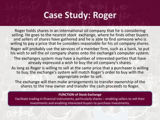 Case Study: Roger
Roger holds shares in an international oil company that he is considering
selling. He goes to the nearest stock exchange, where he finds other buyers
and sellers of shares have gathered and he is able to find someone who is
willing to pay a price that he considers reasonable for his oil company shares.
Roger will probably use the services of a member firm, such as a bank, to put
his wish to sell the oil company shares onto the exchange’s computer system.
The exchanges system may have a number of interested parties that have
already expressed a wish to buy the oil company’s shares.
As long as Roger is willing to sell at the same price that a purchaser is willing
to buy, the exchange's system will match Roger’s order to buy with the
appropriate order to sell.
The exchange will then make arrangements to transfer ownership of the
shares to the new owner and transfer the cash proceeds to Roger.
FUNCTION of Stock Exchange
Facilitate trading in financial instruments, particularly shares – enabling sellers to sell their
investments and enabling interested buyers to purchase investments.
 