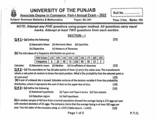 UNIVERSiTY OF THE PUNJAB
Associate Deqree in Commerce Part-l Annual Exam - 2022
Subject: Business Statistics & Mathematics Paper: BC-301
NATE: Attempt any FIVE guesfrons using proper method. All questions carry equal
marks. Attempt at least TWO guesfions from each secfion.
SECTION - I
I f l:. {a} oeflne the following: .
{ll Geometric Mean {ii} Harmonlc Mean {ill}Quartiles
(lvlDlspersion (vlMeasureofSkewnesc
(bl ne mid values of a frequency dlstrlbutlon are given as;
Calorlate: {i} Geometric mean {il} Medlan {iii} Co.effldent of skewness {10)
Q fi 2:- {a} rhe aranuh*urer has 29 sples points of them 12 are ln the urban area, The manufacturer
selests a sale point at random to know the stock positlon. WI'ai'ls'itre probability that the selectsd point ls
of rural area? {10}
{b} a pair of unbiased die is tossed. Calculate variance of the random variable X from the probailllty
dlstribution, where X represents dre sum of dots on the upper face of dlca {10}
aaaaaaaa a aaaaaaa a a a a aa
aa
i Roll No. ........,..,..'. :
a
ta
a aaa a a o a aa a a a o a aa a a a
Time: 3 Hrs. Marks: 100
{10}
Q-tlr (a! oeflne the followtng:
' {i} Statlstlcal hypothesis (ii) Typ*l and Typ*ll errors (iii} Test statistic
{ivl Reie*ion region (v) Nullhypothesis
{bf A random sampte of 40 henc from r ntrrmal populatlon showed the arrerage laylng is Zl2 e6per year
wlth standard devladon of 25 eggs. The company daims that the average laying is at least 28S eggs per
year. Test thls daim of ttre company using a = 0.05 {Table value is - t.645}
(10}
Mid Values 115 125 135 145 155 165 175 185 195
Frequency 6 25 48 72 116 60 38 22 2
Page 1 ol 2
(10)
P.T.O.
呻
 