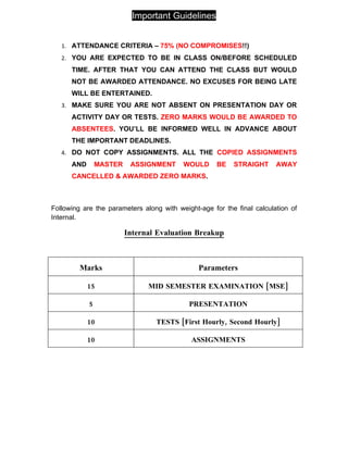 Important Guidelines


   1. ATTENDANCE CRITERIA – 75% (NO COMPROMISES!!)
   2. YOU ARE EXPECTED TO BE IN CLASS ON/BEFORE SCHEDULED
      TIME. AFTER THAT YOU CAN ATTEND THE CLASS BUT WOULD
      NOT BE AWARDED ATTENDANCE. NO EXCUSES FOR BEING LATE
      WILL BE ENTERTAINED.
   3. MAKE SURE YOU ARE NOT ABSENT ON PRESENTATION DAY OR
      ACTIVITY DAY OR TESTS. ZERO MARKS WOULD BE AWARDED TO
      ABSENTEES. YOU’LL BE INFORMED WELL IN ADVANCE ABOUT
      THE IMPORTANT DEADLINES.
   4. DO NOT COPY ASSIGNMENTS. ALL THE COPIED ASSIGNMENTS
      AND       MASTER    ASSIGNMENT      WOULD      BE   STRAIGHT      AWAY
      CANCELLED & AWARDED ZERO MARKS.



Following are the parameters along with weight-age for the final calculation of
Internal.

                         Internal Evaluation Breakup



         Marks                                 Parameters

            15                 MID SEMESTER EXAMINATION [MSE]

            5                               PRESENTATION

            10                   TESTS [First Hourly, Second Hourly]

            10                               ASSIGNMENTS
 