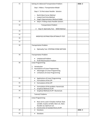 11.   Solving of a Balanced Transportation Problem:              ASSG 2

         Step I : Make a Transportation Model

         Step II : To find a basic feasible Solution:

         o       North West Corner Method
         o       Lowest Cost Entry Method.
         •       Vogel’s Approximation Method (VAM)
12.      •       Step II: Finding a basic feasible solution.

13.                    Transportation Problem

             •     Step III: Optimality Test- MODI Method
14.

15.
             MODIFIED DISTRIBUTION OPTIMALITY TEST
16.

17.

18.   Transportation Problem

         •       Optimality Test- STEPPING STONE METHOD


19.   Transportation Problem

          • Unbalanced Problem
          • Profit Maximization Problem
20.   Linear Programming

      1. Introduction
      2. Assumptions of Linear Programming
         • Advantages of Linear Programming
         • Limitations of Linear Programming


21.      •       Applications of Linear Programming
         •       Formulation of the LPP
22.      •       Formulation of the LPP

23.      •       Formulation of the problem- Numericals
         •       Graphical Method of LPP
24.      •       Graphical Method of LPP –Numericals

         Tutorial/ Problems

25.   Linear Programming

         •       Basic terms used in Simplex method: Slack
                 variable, Surplus variable, Basic sol., Basic
                 feasible sol, Optimum sol.
         •       Construction of standard form of LPP
26.      •       Iterations                                      ASSG 3

27.      •       Iterations
 