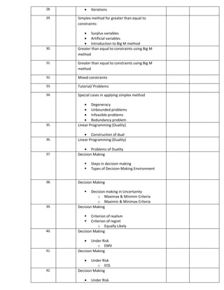28.      •   Iterations

29.   Simplex method for greater than equal to
      constraints:

         • Surplus variables
         • Artificial variables
         • Introduction to Big M method
30.   Greater than equal to constraints using Big M
      method

31.   Greater than equal to constraints using Big M
      method

32.   Mixed constraints

33.   Tutorial/ Problems

34.   Special cases in applying simplex method

          • Degeneracy
          • Unbounded problems
          • Infeasible problems
          • Redundancy problem
35.   Linear Programming (Duality)

          • Construction of dual
36.   Linear Programming (Duality)

         • Problems of Duality
37.   Decision Making

            Steps in decision making
            Types of Decision Making Environment


38.   Decision Making

             Decision making in Uncertainty
                 o Maximax & Minimin Criteria
                 o Maximin & Minimax Criteria
39.   Decision Making

             Criterion of realism
             Criterion of regret
                  o Equally Likely
40.   Decision Making

         •    Under Risk
                 o EMV
41.   Decision Making

         •    Under Risk
                 o EOL
42.   Decision Making

         •   Under Risk
 
