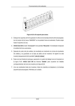 Funcionamiento del analizador




                           Figura 6-23 e El soporte para tubos

3. Coloque los soportes de forma gradual a la altura de la bandeja derecha del autocargador,
   con el reverso de la marca “MINDRAY” en el portador frente al analizador. Puede cargar
   hasta 5 soportes a la vez.

4. HAGA CLIC EN el botón “Ini recuent” de la pantalla “Recuento”. El analizador empezará
   el análisis de forma automática.

5. Después de cada ciclo de análisis, los resultados se mostrarán en el área de resultados
   de análisis y se guardarán en la base de datos de las muestras. El registro de esta
   muestra desaparecerá de la pantalla “Lista de trabajo”.

6. Cada vez que finaliza la auticarga, aparecerá un cuadro de diálogo como el mostrado en
   la figura 6-23. HAGA CLIC EN los botones “Detalle” para visualizar los detalles
   correspondientes, tal como se muestra en la figura 6-24.

7. Una vez analizadas todas las muestras, todos los soportes se desplazan a la bandeja
   izquierda del autocargador. Retírelos con cuidado.




                                            6-45
 