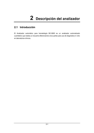 2      Descripción del analizador

2.1 Introducción

El Analizador automático para hematología BC-5800 es un analizador automatizado
cuantitativo que realiza un recuento diferencial de cinco partes para uso de diagnóstico in vitro
en laboratorios clínicos.




                                              2-1
 