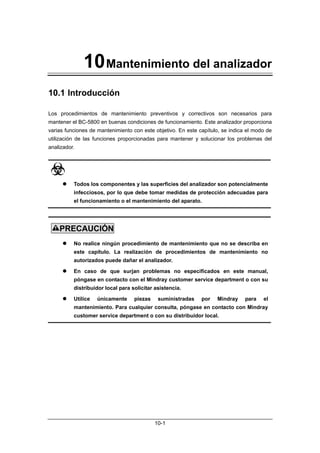 10 Mantenimiento del analizador
10.1 Introducción

Los procedimientos de mantenimiento preventivos y correctivos son necesarios para
mantener el BC-5800 en buenas condiciones de funcionamiento. Este analizador proporciona
varias funciones de mantenimiento con este objetivo. En este capítulo, se indica el modo de
utilización de las funciones proporcionadas para mantener y solucionar los problemas del
analizador.




         Todos los componentes y las superficies del analizador son potencialmente
          infecciosos, por lo que debe tomar medidas de protección adecuadas para
          el funcionamiento o el mantenimiento del aparato.




    PRECAUCIÓN
         No realice ningún procedimiento de mantenimiento que no se describa en
          este capítulo. La realización de procedimientos de mantenimiento no
          autorizados puede dañar el analizador.

         En caso de que surjan problemas no especificados en este manual,
          póngase en contacto con el Mindray customer service department o con su
          distribuidor local para solicitar asistencia.

         Utilice   únicamente     piezas    suministradas    por   Mindray     para   el
          mantenimiento. Para cualquier consulta, póngase en contacto con Mindray
          customer service department o con su distribuidor local.




                                            10-1
 