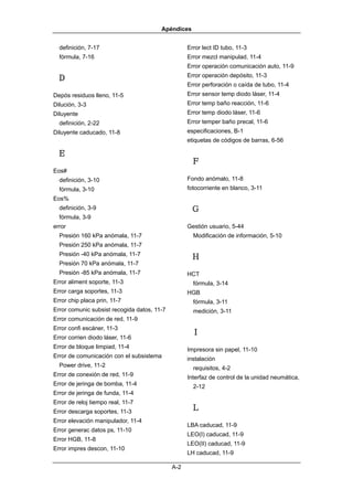 Apéndices


  definición, 7-17                                 Error lect ID tubo, 11-3
  fórmula, 7-16                                    Error mezcl manipulad, 11-4
                                                   Error operación comunicación auto, 11-9
                                                   Error operación depósito, 11-3
 Ｄ
                                                   Error perforación o caída de tubo, 11-4
Depós residuos lleno, 11-5                         Error sensor temp diodo láser, 11-4
Dilución, 3-3                                      Error temp baño reacción, 11-6
Diluyente                                          Error temp diodo láser, 11-6
  definición, 2-22                                 Error temper baño precal, 11-6
Diluyente caducado, 11-8                           especificaciones, B-1
                                                   etiquetas de códigos de barras, 6-56

 Ｅ
                                                    Ｆ
Eos#
  definición, 3-10                                 Fondo anómalo, 11-8
  fórmula, 3-10                                    fotocorriente en blanco, 3-11
Eos%
  definición, 3-9                                   Ｇ
  fórmula, 3-9
error                                              Gestión usuario, 5-44
  Presión 160 kPa anómala, 11-7                      Modificación de información, 5-10
  Presión 250 kPa anómala, 11-7
  Presión -40 kPa anómala, 11-7
                                                    Ｈ
  Presión 70 kPa anómala, 11-7
  Presión -85 kPa anómala, 11-7                    HCT
Error aliment soporte, 11-3                          fórmula, 3-14
Error carga soportes, 11-3                         HGB
Error chip placa prin, 11-7                          fórmula, 3-11
Error comunic subsist recogida datos, 11-7           medición, 3-11
Error comunicación de red, 11-9
Error confi escáner, 11-3
Error corrien diodo láser, 11-6
                                                    Ｉ
Error de bloque limpiad, 11-4                      Impresora sin papel, 11-10
Error de comunicación con el subsistema            instalación
  Power drive, 11-2                                  requisitos, 4-2
Error de conexión de red, 11-9                     Interfaz de control de la unidad neumática,
Error de jeringa de bomba, 11-4                      2-12
Error de jeringa de funda, 11-4
Error de reloj tiempo real, 11-7
Error descarga soportes, 11-3                       Ｌ
Error elevación manipulador, 11-4
                                                   LBA caducad, 11-9
Error generac datos ps, 11-10
                                                   LEO(I) caducad, 11-9
Error HGB, 11-8
                                                   LEO(II) caducad, 11-9
Error impres descon, 11-10
                                                   LH caducad, 11-9

                                             A-2
 