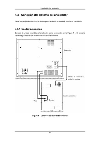 Instalación del analizador



4.3 Conexión del sistema del analizador

Debe ser personal autorizado de Mindray el que realice la conexión durante la instalación.



4.3.1 Unidad neumática
Conecte la unidad neumática al analizador, como se muestra en la Figura 4-1. El operario
debe asegurarse de que están conectados correctamente.




                       Figura 4-1 Conexión de la unidad neumática




                                             4-4
 