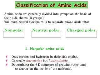 Amino acids are generally divided into groups on the basis of
their side chains (R groups). 
The most helpful start-point is to separate amino acids into:
Nonpolar Neutral polar Charged polar
1. Nonpolar amino acids
 Only carbon and hydrogen in their side chains. 
 Generally unreactive but hydrophobic.
 Determining the 3-D structure of proteins (they tend
to cluster on the inside of the molecule). 
Classification of Amino Acids
 