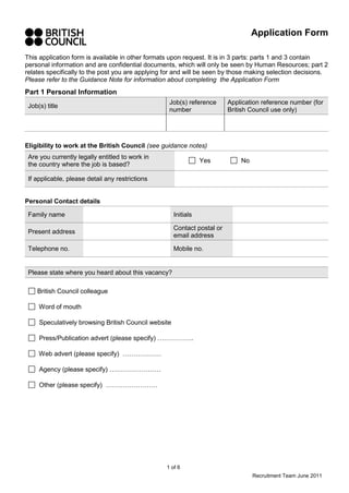 This application form is available in other formats upon request. It is in 3 parts: parts 1 and 3 contain 
personal information and are confidential documents, which will only be seen by Human Resources; part 2 
relates specifically to the post you are applying for and will be seen by those making selection decisions. 
Please refer to the Guidance Note for information about completing the Application Form 
Part 1 Personal Information 
1 of 6 
Application Form 
Recruitment Team June 2011 
Job(s) title 
Job(s) reference 
number 
Application reference number (for 
British Council use only) 
Eligibility to work at the British Council (see guidance notes) 
Are you currently legally entitled to work in 
the country where the job is based? 
Yes No 
If applicable, please detail any restrictions 
Personal Contact details 
Family name Initials 
Present address 
Contact postal or 
email address 
Telephone no. Mobile no. 
Please state where you heard about this vacancy? 
British Council colleague 
Word of mouth 
Speculatively browsing British Council website 
Press/Publication advert (please specify) …………….. 
Web advert (please specify) ……………… 
Agency (please specify) …………………… 
Other (please specify) …………………… 
 