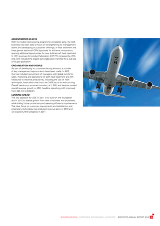 aChievements	in	2010
with	its	modest	restructuring	programme	completed	early,	the	ade	
business	has	been	able	to	focus	on	strengthening	its	management	
teams	and	developing	its	customer	offerings.	in	heat	treatment	we	
have	gained	additional	oeM	approvals	for	airframe	components,	
opening	additional	opportunities	for	new	build	aircraft	heat	treatment.	
in	Hip,	revenues	for	product	fabrication	(Hip	pF)	increased	by	70%	
and	work	included	the	largest	yet	single	piece	manifold	for	a	sub-sea	
oil	&	gas	application.
organisation	anD	people
as	part	of	developing	our	customer-facing	divisions,	a	number	
of	key	management	appointments	have	been	made.	in	ade,	
this	has	included	recruitment	of	managers	with	global	remits	for	
sales,	marketing	and	operations	for	both	heat	treatment	and	Hip.	
Measures	to	improve	productivity,	including	the	use	of	‘lean’	
techniques,	have	taken	over	from	the	2009	focus	on	restructuring.	
overall	headcount	remained	constant,	at	1,926,	and	despite	modest	
overall	revenue	growth	in	ade,	headline	operating	profit	improved	
from	£24.7m	to	£33.9m.
looking	aheaD
the	key	objective	for	ade	in	2011	is	to	build	on	the	foundation	
laid	in	2010	to	realise	growth	from	new	customers	and	processes,	
while	driving	further	productivity	and	operating	efficiency	improvements.	
the	clear	focus	on	customer	requirements	and	satisfaction	and	
proprietary	technology	has	produced	revenue	gains	in	2010	and	
we	expect	further	progress	in	2011.




	                                                     business	review	:	Corporate	GovernanCe	:	aCCounts				bodyCote	annual	report	2010	 19
 