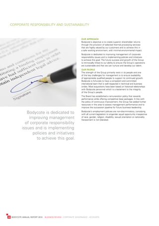 Corporate	responsibility	and	sustainability



                                                                       our	approaCh
                                                                       bodycote’s	objective	is	to	create	superior	shareholder	returns	
                                                                       through	the	provision	of	selected	thermal	processing	services	
                                                                       that	are	highly	valued	by	our	customers	and	to	achieve	this	in	
                                                                       a	safe	working	environment,	with	minimal	environmental	impact.
                                                                       bodycote	is	dedicated	to	improving	management	of	corporate	
                                                                       responsibility	issues	and	is	implementing	policies	and	initiatives	
                                                                       to	achieve	this	goal.	the	future	success	and	growth	of	the	Group	
                                                                       is	intrinsically	linked	to	our	ability	to	ensure	the	Group’s	operations	
                                                                       are	sustainable	and	that	we	can	nurture	and	develop	our	talent.
                                                                       our	people
                                                                       the	strength	of	the	Group	primarily	rests	in	its	people	and	one	
                                                                       of	the	key	challenges	for	management	is	to	ensure	availability	
                                                                       of	appropriately	qualified	people	to	support	its	continued	growth.	
                                                                       bodycote	is	fortunate	to	have	a	competent	and	committed	
                                                                       international	team	that	is	well	respected	in	technical	and	business	
                                                                       circles.	Most	acquisitions	have	been	based	on	historical	relationships	
                                                                       with	bodycote	personnel	which	is	a	testament	to	the	integrity	
                                                                       of	the	Group’s	people.	
                                                                       the	board	has	established	a	remuneration	policy	that	rewards	
                                                                       performance	while	offering	competitive	base	packages.	in	line	with	
                                                                       the	policy	of	continuous	improvement,	the	Group	has	added	further	
                                                                       resources	in	this	area	to	assess	management	performance	and	to	
                                                                       improve	the	succession	pipeline	for	future	business	leadership.

                   bodycote	is	dedicated	to	                           bodycote’s	employment	policies	are	non-discriminatory,	complying	
                                                                       with	all	current	legislation	to	engender	equal	opportunity	irrespective	
                    improving	management	                              of	race,	gender,	religion,	disability,	sexual	orientation	or	nationality.	
                                                                       Harassment	is	not	tolerated.
                  of	corporate	responsibility	
                issues	and	is	implementing	
                      policies	and	initiatives	
                        to	achieve	this	goal.




	   28	 bodyCote	annual	report	2010				business	review	:	Corporate	GovernanCe	:	aCCounts
 