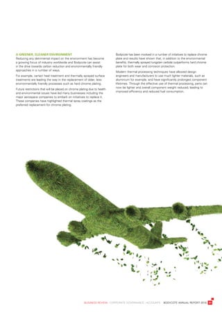 a	greener,	Cleaner	environment                                             bodycote	has	been	involved	in	a	number	of	initiatives	to	replace	chrome	
reducing	any	detrimental	impact	on	the	environment	has	become	             plate	and	results	have	shown	that,	in	addition	to	the	environmental	
a	growing	focus	of	industry	worldwide	and	bodycote	can	assist	             benefits,	thermally	sprayed	tungsten	carbide	outperforms	hard	chrome	
in	the	drive	towards	carbon	reduction	and	environmentally	friendly	        plate	for	both	wear	and	corrosion	protection.
approaches	in	a	number	of	ways.
                                                                           Modern	thermal	processing	techniques	have	allowed	design	
For	example,	certain	heat	treatment	and	thermally	sprayed	surface	         engineers	and	manufacturers	to	use	much	lighter	materials,	such	as	
treatments	are	leading	the	way	in	the	replacement	of	older,	less	          aluminium	for	example,	and	have	significantly	prolonged	component	
environmentally	friendly	processes	such	as	hard	chrome	plating.            lifetimes.	through	the	effective	use	of	thermal	processing,	parts	can	
                                                                           now	be	lighter	and	overall	component	weight	reduced,	leading	to	
Future	restrictions	that	will	be	placed	on	chrome	plating	due	to	health	
                                                                           improved	efficiency	and	reduced	fuel	consumption.
and	environmental	issues	have	led	many	businesses	including	the	
major	aerospace	companies	to	embark	on	initiatives	to	replace	it.	
these	companies	have	highlighted	thermal	spray	coatings	as	the	
preferred	replacement	for	chrome	plating.




	                                                     business	review	:	Corporate	GovernanCe	:	aCCounts				bodyCote	annual	report	2010	 31
 