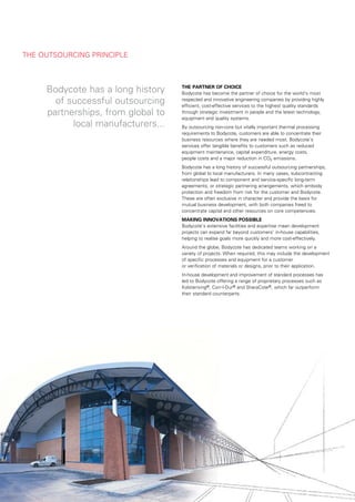tHe	outsourCinG	prinCiple



              bodycote	has	a	long	history	                            the	partner	of	ChoiCe
                                                                      bodycote	has	become	the	partner	of	choice	for	the	world’s	most	
                of	successful	outsourcing	                            respected	and	innovative	engineering	companies	by	providing	highly	
                                                                      efficient,	cost-effective	services	to	the	highest	quality	standards	
              partnerships,	from	global	to	                           through	strategic	investment	in	people	and	the	latest	technology,	
                                                                      equipment	and	quality	systems.
                    local	manufacturers...                            by	outsourcing	non-core	but	vitally	important	thermal	processing	
                                                                      requirements	to	bodycote,	customers	are	able	to	concentrate	their	
                                                                      business	resources	where	they	are	needed	most.	bodycote’s	
                                                                      services	offer	tangible	benefits	to	customers	such	as	reduced	
                                                                      equipment	maintenance,	capital	expenditure,	energy	costs,	
                                                                      people	costs	and	a	major	reduction	in	Co2	emissions.
                                                                      bodycote	has	a	long	history	of	successful	outsourcing	partnerships,	
                                                                      from	global	to	local	manufacturers.	in	many	cases,	subcontracting	
                                                                      relationships	lead	to	component	and	service-specific	long-term	
                                                                      agreements,	or	strategic	partnering	arrangements,	which	embody	
                                                                      protection	and	freedom	from	risk	for	the	customer	and	bodycote.		
                                                                      these	are	often	exclusive	in	character	and	provide	the	basis	for	
                                                                      mutual	business	development,	with	both	companies	freed	to	
                                                                      concentrate	capital	and	other	resources	on	core	competencies.
                                                                      making	innovations	possiBle
                                                                      bodycote’s	extensive	facilities	and	expertise	mean	development	
                                                                      projects	can	expand	far	beyond	customers’	in-house	capabilities,	
                                                                      helping	to	realise	goals	more	quickly	and	more	cost-effectively.
                                                                      around	the	globe,	bodycote	has	dedicated	teams	working	on	a	
                                                                      variety	of	projects.	when	required,	this	may	include	the	development	
                                                                      of	specific	processes	and	equipment	for	a	customer	
                                                                      or	verification	of	materials	or	designs,	prior	to	their	application.
                                                                      in-house	development	and	improvement	of	standard	processes	has	
                                                                      led	to	bodycote	offering	a	range	of	proprietary	processes	such	as	
                                                                      Kolsterising®,	Corr-i-dur®	and	sheraCote®,	which	far	outperform	
                                                                      their	standard	counterparts.




	   4	 bodyCote	annual	report	2010				business	review	:	Corporate	GovernanCe	:	aCCounts
 
