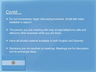 Contd…
 Do not immediately begin discussing business. Small talk helps
  establish a rapport.

 The person you are meeting with may accept telephone calls and
  attend to other business while you are there.

 Have all printed material available in both English and Spanish.

 Decisions are not reached at meetings. Meetings are for discussion
  and to exchange ideas
 