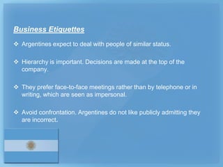 Business Etiquettes
 Argentines expect to deal with people of similar status.

 Hierarchy is important. Decisions are made at the top of the
  company.

 They prefer face-to-face meetings rather than by telephone or in
  writing, which are seen as impersonal.

 Avoid confrontation. Argentines do not like publicly admitting they
  are incorrect.
 