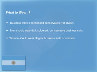 What to Wear..?


 Business attire is formal and conservative, yet stylish.

 Men should wear dark coloured , conservative business suits.

 Women should wear elegant business suits or dresses.
 