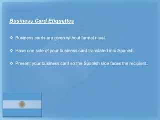 Business Card Etiquettes


 Business cards are given without formal ritual.

 Have one side of your business card translated into Spanish.

 Present your business card so the Spanish side faces the recipient.
 