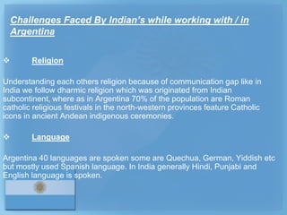 Challenges Faced By Indian’s while working with / in
    Argentina

       Religion

Understanding each others religion because of communication gap like in
India we follow dharmic religion which was originated from Indian
subcontinent, where as in Argentina 70% of the population are Roman
catholic religious festivals in the north-western provinces feature Catholic
icons in ancient Andean indigenous ceremonies.

       Language

Argentina 40 languages are spoken some are Quechua, German, Yiddish etc
but mostly used Spanish language. In India generally Hindi, Punjabi and
English language is spoken.
 