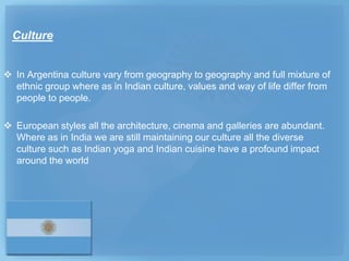 Culture


 In Argentina culture vary from geography to geography and full mixture of
  ethnic group where as in Indian culture, values and way of life differ from
  people to people.

 European styles all the architecture, cinema and galleries are abundant.
  Where as in India we are still maintaining our culture all the diverse
  culture such as Indian yoga and Indian cuisine have a profound impact
  around the world
 