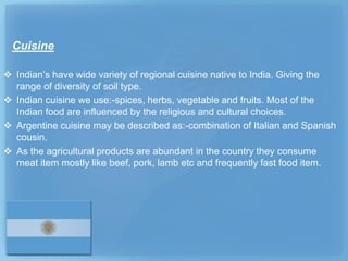 Cuisine

 Indian’s have wide variety of regional cuisine native to India. Giving the
  range of diversity of soil type.
 Indian cuisine we use:-spices, herbs, vegetable and fruits. Most of the
  Indian food are influenced by the religious and cultural choices.
 Argentine cuisine may be described as:-combination of Italian and Spanish
  cousin.
 As the agricultural products are abundant in the country they consume
  meat item mostly like beef, pork, lamb etc and frequently fast food item.
 