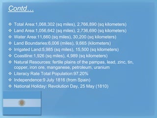 Contd…

 Total Area:1,068,302 (sq miles), 2,766,890 (sq kilometers)
 Land Area:1,056,642 (sq miles), 2,736,690 (sq kilometers)
 Water Area:11,660 (sq miles), 30,200 (sq kilometers)
 Land Boundaries:6,006 (miles), 9,665 (kilometers)
 Irrigated Land:5,985 (sq miles), 15,500 (sq kilometers)
 Coastline:1,926 (sq miles), 4,989 (sq kilometers)
 Natural Resources: fertile plains of the pampas, lead, zinc, tin,
  copper, iron ore, manganese, petroleum, uranium
 Literacy Rate Total Population:97.20%
 Independence:9 July 1816 (from Spain)
 National Holiday: Revolution Day, 25 May (1810)
 