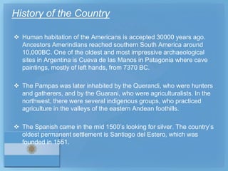 History of the Country

 Human habitation of the Americans is accepted 30000 years ago.
  Ancestors Amerindians reached southern South America around
  10,000BC. One of the oldest and most impressive archaeological
  sites in Argentina is Cueva de las Manos in Patagonia where cave
  paintings, mostly of left hands, from 7370 BC.

 The Pampas was later inhabited by the Querandi, who were hunters
  and gatherers, and by the Guarani, who were agriculturalists. In the
  northwest, there were several indigenous groups, who practiced
  agriculture in the valleys of the eastern Andean foothills.

 The Spanish came in the mid 1500’s looking for silver. The country’s
  oldest permanent settlement is Santiago del Estero, which was
  founded in 1551.
 