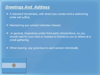 Greetings And Address
 A standard handshake, with direct eye contact and a welcoming
  smile will suffice.

 Maintaining eye contact indicates interest.

 In general, Argentines prefer third-party introductions, so you
  should wait for your host or hostess to introduce you to others at a
  small gathering.

 When leaving, say good-bye to each person individually
 