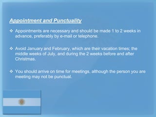 Appointment and Punctuality
 Appointments are necessary and should be made 1 to 2 weeks in
  advance, preferably by e-mail or telephone.

 Avoid January and February, which are their vacation times; the
  middle weeks of July, and during the 2 weeks before and after
  Christmas.

 You should arrive on time for meetings, although the person you are
  meeting may not be punctual.
 