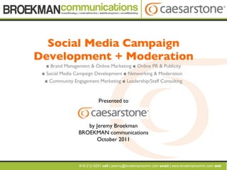Social Media Campaign Development + Moderation    Brand Management & Online Marketing    Online PR & Publicity   Social Media Campaign Development    Networking & Moderation    Community Engagement Marketing    Leadership/Staff Consulting Presented to by Jeremy Broekman BROEKMAN communications October 2011 