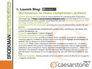 1. Launch Blog:  Destination to make competitors jealous!   Launch Wordpress Blog   to act as central repisitory for everything about CaesarStone Take beginnings of  http://caesarstoneus.blogspot.com/  and treat blog as if it is in direct communication with every customer CaesarStone has ever had.  Constant engagement with our blog, increase our SEO as well! Commercial/Trade Campaigns   providing direct line of communication, visuals with your partners.  Showcase  commercial sales and benchmarks, product news, new features, new clients, new product development, etc.  Promote  top architects + interior designers! Promote successful coverage  in media!!! Residential Campaign  providing consumer driven campaigns, promotions, sweepstakes, inspiration galleries, installations, product used around the world!  Highlight all testimonials and reviews!  Top Ten Reasons to choose CaesarStone. Showcases . Really create a destination that other competitors are jealous of… it ’s bsicaly a stand alone website with constant interaction, comments, discussion, links to magazines/trade publications, links coming from interior decorators/designers/general contractors… Make it be a destination. Can develop a designer’s BLOG destination that TV shows will want to cover and pull information from because it is so thought provoking. Let’s GO WIN AN AWARD for best blog!  Editorial Calendar.  Develop calendar of how we publish content so that we can manage like a magazine production! Page 23 