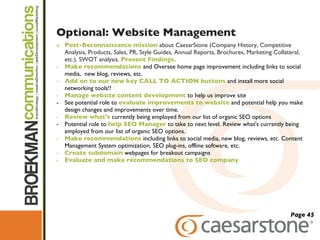 Optional: Website Management Post-Reconnaissance mission   about CaesarStone (Company History, Competitive Analysis, Products, Sales, PR, Style Guides, Annual Reports, Brochures, Marketing Collateral, etc.). SWOT analysis.  Present Findings.  Make recommendations  and Oversee home page improvement including links to social media,  new blog, reviews, etc.  Add on to our new key CALL TO ACTION buttons  and install more social networking tools!!  Manage website content development  to help us improve site See potential role to  evaluate improvements to website  and potential help you make design changes and improvements over time. Review what's  currently being employed from our list of organic SEO options Potential role to  help SEO Manager  to take to next level. Review what's currently being employed from our list of organic SEO options.  Make recommendations  including links to social media, new blog, reviews, etc. Content Management System optimization, SEO plug-ins, offline software, etc. Create subdomain  webpages for breakout campaigns Evaluate and make recommendations to SEO company Page 45 