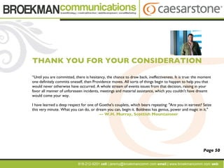 “ Until you are committed, there is hesitancy, the chance to draw back, ineffectiveness. It is true: the moment one definitely commits oneself, then Providence moves. All sorts of things begin to happen to help you that would never otherwise have occurred. A whole stream of events issues from that decision, raising in your favor all manner of unforeseen incidents, meetings and material assistance, which you couldn't have dreamt would come your way. I have learned a deep respect for one of Goethe's couplets, which bears repeating: "Are you in earnest? Seize this very minute. What you can do, or dream you can, begin it. Boldness has genius, power and magic in it." -- W.H. Murray, Scottish Mountaineer THANK YOU FOR YOUR CONSIDERATION Page 50 