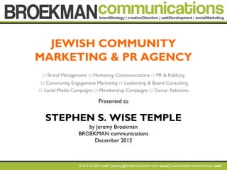 JEWISH COMMUNITY
MARKETING & PR AGENCY
    Brand Management  Marketing Communications  PR & Publicity
  Community Engagement Marketing  Leadership & Board Consulting
 Social Media Campaigns  Membership Campaigns  Donor Relations

                           Presented to


    STEPHEN S. WISE TEMPLE
                     by Jeremy Broekman
                  BROEKMAN communications
                       December 2012


                                                                    1
 