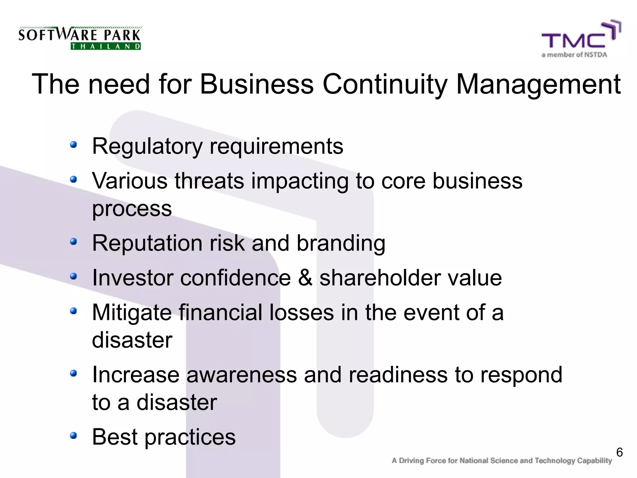 6
The need for Business Continuity Management
Regulatory requirements
Various threats impacting to core business
process
Reputation risk and branding
Investor confidence & shareholder value
Mitigate financial losses in the event of a
disaster
Increase awareness and readiness to respond
to a disaster
Best practices
 