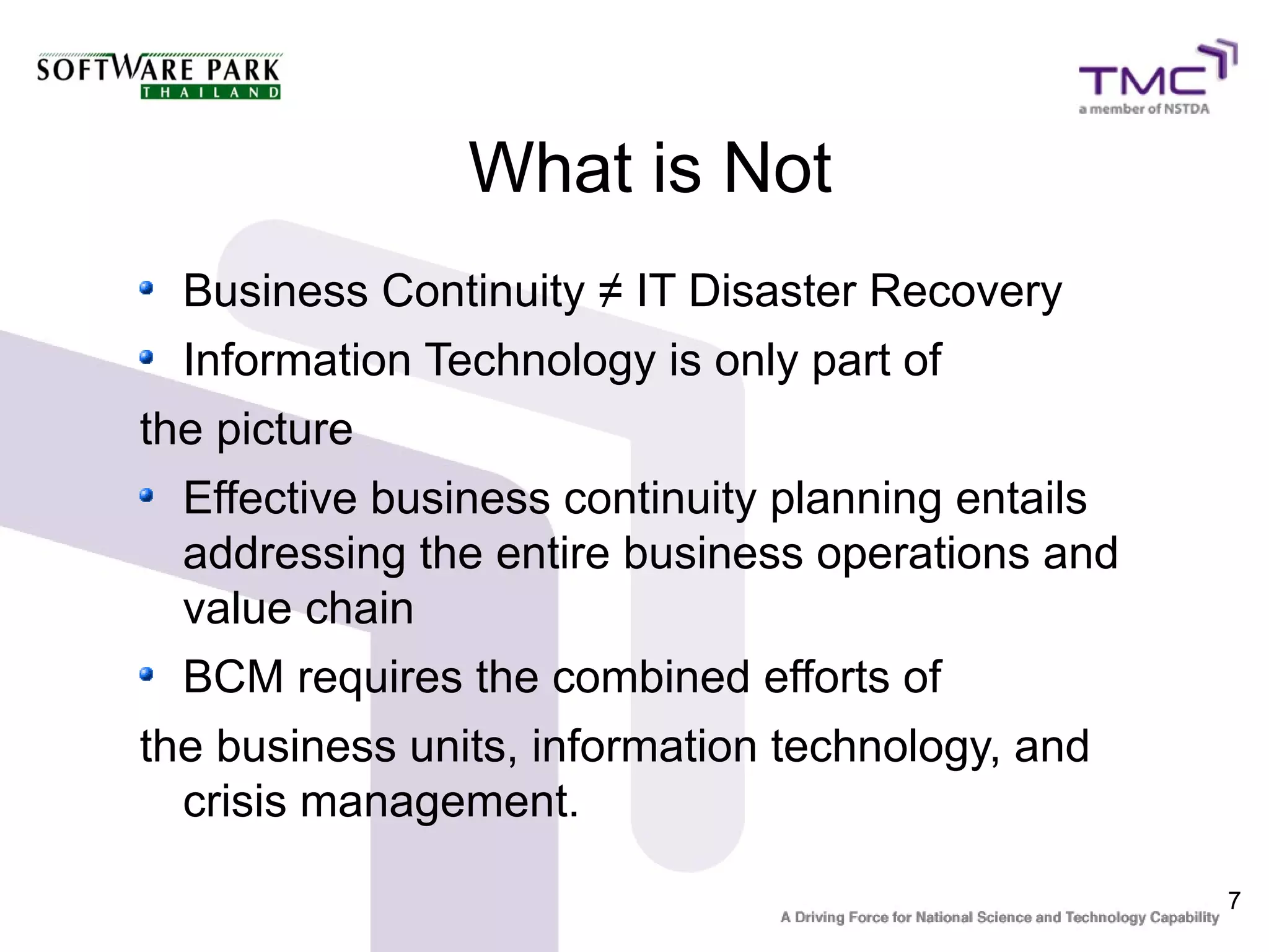 7
What is Not
Business Continuity ≠ IT Disaster Recovery
Information Technology is only part of
the picture
Effective business continuity planning entails
addressing the entire business operations and
value chain
BCM requires the combined efforts of
the business units, information technology, and
crisis management.
 