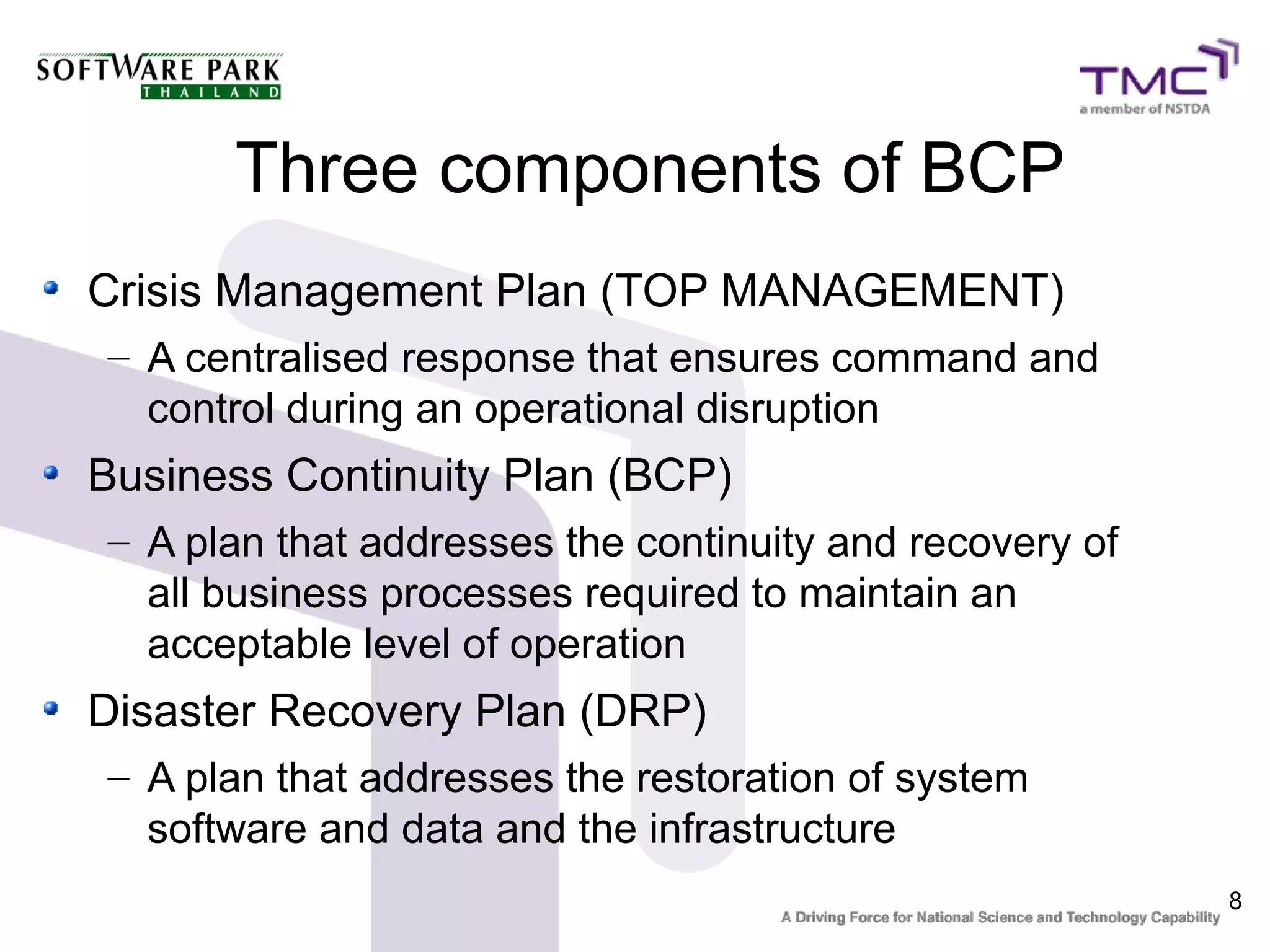 8
Three components of BCP
Crisis Management Plan (TOP MANAGEMENT)
– A centralised response that ensures command and
control during an operational disruption
Business Continuity Plan (BCP)
– A plan that addresses the continuity and recovery of
all business processes required to maintain an
acceptable level of operation
Disaster Recovery Plan (DRP)
– A plan that addresses the restoration of system
software and data and the infrastructure
 