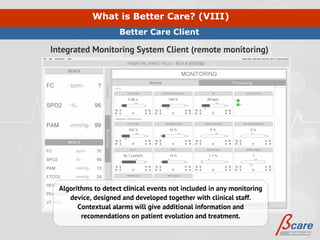 What is Better Care? (VIII)
                     Better Care Client

Integrated Monitoring System Client (remote monitoring)




  Algorithms to detect clinical events not included in any monitoring
     device, designed and developed together with clinical staff.
        Contextual alarms will give additional information and
         recomendations on patient evolution and treatment.
 