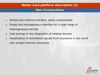 Better Care platform description (I)
                         Main Functionalities



●   Simple and intuitive interface, easily customizable
●   Single and homogeneous interface for a wide range of
    heterogeneous devices
●   Cost savings in the integration of medical devices
●   Visualization of biomedical signals from anywhere in the world
    with simple Internet connection
 