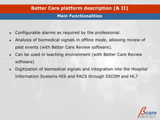 Better Care platform description (& II)
                         Main Functionalities



●   Configurable alarms as required by the professional.
●   Analysis of biomedical signals in offline mode, allowing review of
    past events (with Better Care Review software).
●   Can be used in teaching environment (with Better Care Review
    software)
●   Digitization of biomedical signals and integration into the Hospital
    Information Systems HIS and PACS through DICOM and HL7
 