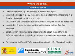 Where we come?
                             Current Projects

●   Licenses acquired by the Ministry of Defence of Spain
●   Installed on beds in 5 ICU (Intensive Care Units) from 5 Hospitals in a
    Spanish Research multicentric project
●   Installed in the Simulation Lab and ICUs of Hospital Clínic de Barcelona
●   Installed in 8 beds for semi-critical patient care in Parc Taulí de
    Sabadell.
●   Collaboration with medical professionals to adapt the platform to
    different specialties (cardiology, respiratory medicine, neuropsychology,
    ...)
●   Participation in Marató TV3: Neurostimulation in ICU (Research project)
 