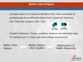 Better Care Origins



   ●   Company born at Corporació Sanitària Parc Taulí, promoted by
       professionals from differents fields from Corporació Sanitaria
       Parc Taulí and Fundació Parc Taulí




   ●   Target’s Company: Create, maintain, improve and innovate tools
       for patient care in critical and semi-critical environment


Better Care               Better Patient              Optimization of
Patient                   Life's Quality             Health Resources
 