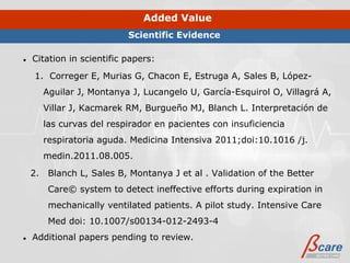Added Value
                            Scientific Evidence

●   Citation in scientific papers:
     1. Correger E, Murias G, Chacon E, Estruga A, Sales B, López-
         Aguilar J, Montanya J, Lucangelo U, García-Esquirol O, Villagrá A,
         Villar J, Kacmarek RM, Burgueño MJ, Blanch L. Interpretación de
         las curvas del respirador en pacientes con insuficiencia
         respiratoria aguda. Medicina Intensiva 2011;doi:10.1016 /j.
         medin.2011.08.005.
    2.    Blanch L, Sales B, Montanya J et al . Validation of the Better
          Care© system to detect ineffective efforts during expiration in
          mechanically ventilated patients. A pilot study. Intensive Care
          Med doi: 10.1007/s00134-012-2493-4
●   Additional papers pending to review.
 