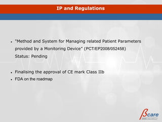 IP and Regulations




●   "Method and System for Managing related Patient Parameters
    provided by a Monitoring Device” (PCT/EP2008/052458)
    Status: Pending


●   Finalising the approval of CE mark Class IIb
●   FDA on the roadmap
 