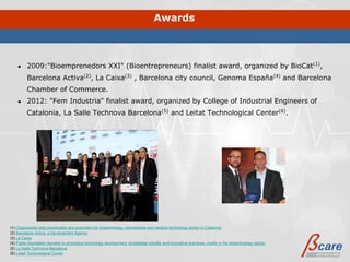 Awards



    ●    2009:"Bioemprenedors XXI" (Bioentrepreneurs) finalist award, organized by BioCat(1),
         Barcelona Activa(2), La Caixa(3) , Barcelona city council, Genoma España(4) and Barcelona
         Chamber of Commerce.
    ●    2012: "Fem Industria" finalist award, organized by College of Industrial Engineers of
         Catalonia, La Salle Technova Barcelona(5) and Leitat Technological Center(6).




(1) Organization that coordinates and promotes the biotechnology, biomedicine and medical technology sector in Catalonia
(2) Barcelona Activa, a Development Agency
(3) La Caixa
(4) Public foundation devoted to promoting technology development, knowledge transfer and innovative practices, chiefly in the biotechnology sector.
(5) La Salle Technova Barcelona
(6) Leitat Technological Center
 