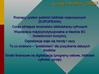 Co się zmieniło (2008)? Rosnący system polskich bibliotek rozproszonych (EUROPEANA)‏ Coraz silniejsze środowisko bibliotekarzy cyfrowych Współpraca międzyinstytucjonalna w klastrze BC (świadomość korzyści), Digitalizacja staje się  trendy  i  sexy To co zrobiono – “pretekstem” dla pozyskania dalszych środków  Środki finansowe na digitalizację (programy celowe, biblioteki cyfrowe, sprzęt)‏ 