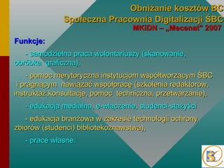 Obniżanie kosztów BC Społeczna Pracownia Digitalizacji Ś MKiDN – „Mecenat” 2007  Funkcje:  - samodzielna praca wolontariuszy (skanowanie, obróbka  graficzna),  - pomoc merytoryczna instytucjom współtworzącym Ś  i pragnącym  nawiązać współpracę (szkolenia redaktorów, instruktaż,konsultacje, pomoc  techniczna, przetwarzanie), - edukacja medialna, e-włączenie, studenci-stażyści  - edukacja branżowa w zakresie technologii ochrony zbiorów (studenci) bibliotekoznawstwa), - prace własne. 