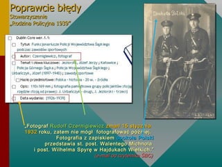Poprawcie błędy Stowarzyszenie  „Rodzina Policyjna 1939” „ Fotograf  Rudolf Czernigiewicz  zmarł 15 stycznia 1932  roku, zatem nie mógł  fotografować później.  Fotografia z zapiskiem  dookoła Polski  przedstawia st. post. Walentego Michnola  i post. Wilhelma Spyrę w Hajdukach Wielkich.” (e-mail od czytelnika Ś)  