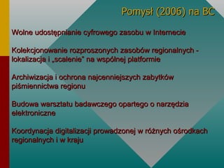 Wolne udostępnianie cyfrowego zasobu w Internecie Kolekcjonowanie rozproszonych zasobów regionalnych - lokalizacja i „scalenie” na wspólnej platformie Archiwizacja i ochrona najcenniejszych zabytków piśmiennictwa regionu Budowa warsztatu badawczego opartego o narzędzia elektroniczne Koordynacja digitalizacji prowadzonej w różnych ośrodkach regionalnych i w kraju   Pomysł (2006) na BC 