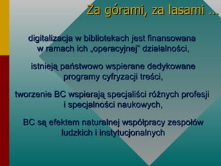 Za górami, za lasami … digitalizacja w bibliotekach jest finansowana  w ramach ich „operacyjnej” działalności, istnieją państwowo wspierane dedykowane programy cyfryzacji treści, tworzenie BC wspierają specjaliści różnych profesji  i specjalności naukowych, BC są efektem naturalnej współpracy zespołów ludzkich i instytucjonalnych Na zwycięstwo mogą liczyć PBK – pomysłodawcy  bez  kapitału, z kolei na porażkę skazani są KBP – kapitaliści  bez  pomysłów” D. H. Bags Na zwycięstwo mogą liczyć PBK – pomysłodawcy  bez  kapitału, z kolei na porażkę skazani są KBP – kapitaliści  bez  pomysłów” D. H. Bags 
