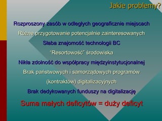 Rozproszony zasób w odległych geograficznie miejscach Różne przygotowanie potencjalnie zainteresowanych Słaba znajomość technologii BC “ Resortowość” środowiska Nikła zdolność do współpracy międzyinstytucjonalnej Brak państwowych i samorządowych programów (kontraktów) digitalizacyjnych Brak dedykowanych funduszy na digitalizację Suma małych deficytów = duży deficyt Jakie problemy? 